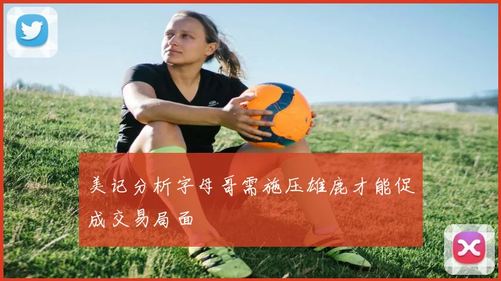 美记分析字母哥需施压雄鹿才能促成交易局面