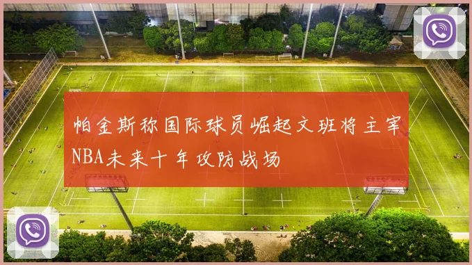 帕金斯称国际球员崛起文班将主宰NBA未来十年攻防战场