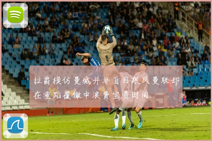 拉爵模仿曼城并非盲目跟风曼联却在重蹈覆辙中浪费宝贵时间