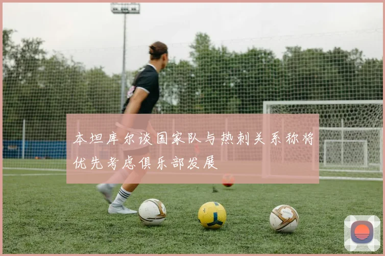 本坦库尔谈国家队与热刺关系称将优先考虑俱乐部发展