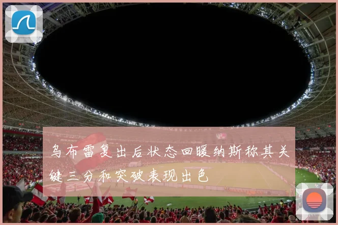 乌布雷复出后状态回暖纳斯称其关键三分和突破表现出色