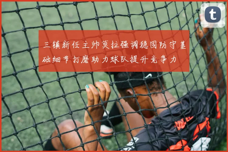 三镇新任主帅莫拉强调稳固防守基础细节打磨助力球队提升竞争力