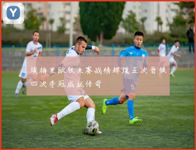 埃梅里欧联决赛战绩辉煌五次晋级四次夺冠成就传奇