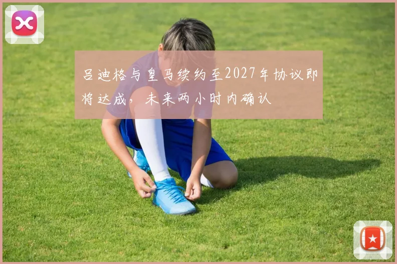 吕迪格与皇马续约至2027年协议即将达成，未来两小时内确认