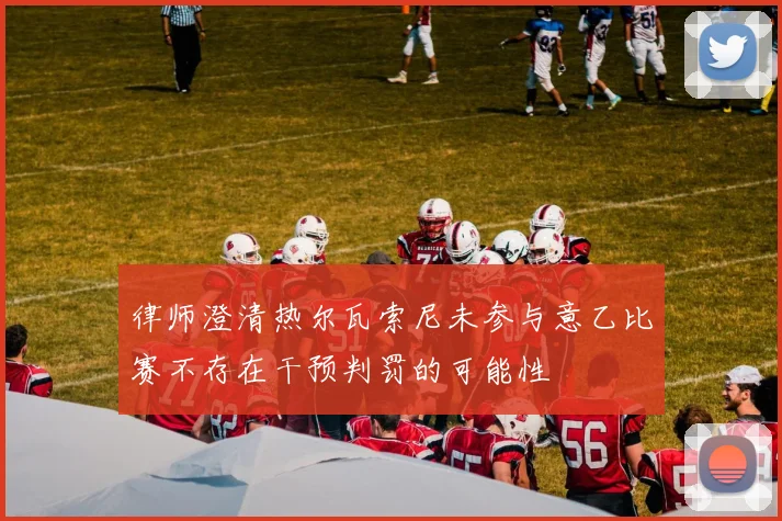 律师澄清热尔瓦索尼未参与意乙比赛不存在干预判罚的可能性