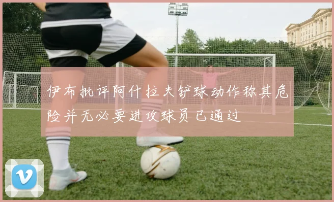 伊布批评阿什拉夫铲球动作称其危险并无必要进攻球员已通过