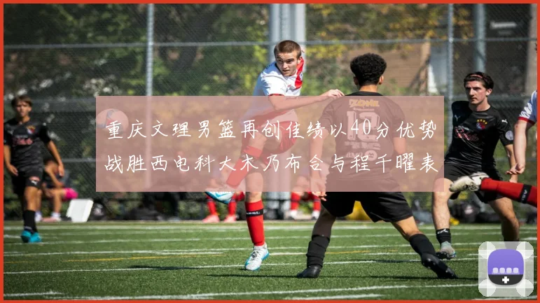 重庆文理男篮再创佳绩以40分优势战胜西电科大木乃布合与程千曜表现出色