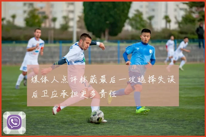 媒体人点评林葳最后一攻选择失误后卫应承担更多责任