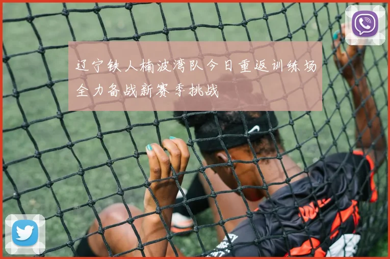 辽宁铁人楠波湾队今日重返训练场全力备战新赛季挑战